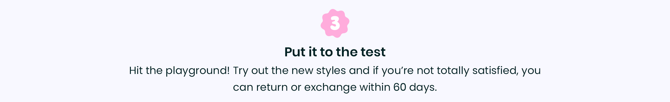 3. Put it to the test - Hit the playground! Try out the new styles and if youâ€™re not totally satisfied, you can return or exchange within 30 days.